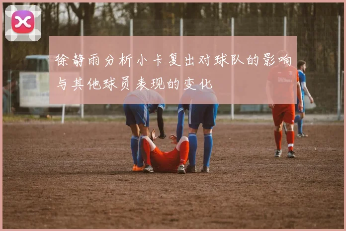 徐静雨分析小卡复出对球队的影响与其他球员表现的变化