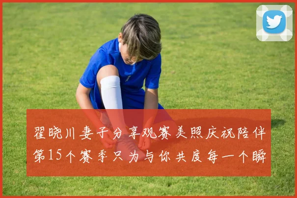 翟晓川妻子分享观赛美照庆祝陪伴第15个赛季只为与你共度每一个瞬间