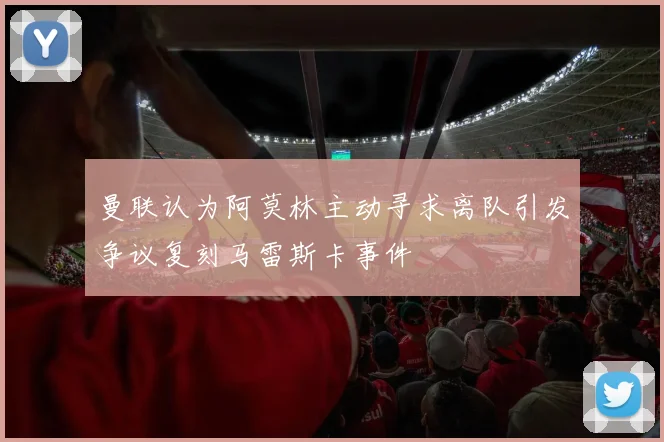 曼联认为阿莫林主动寻求离队引发争议复刻马雷斯卡事件