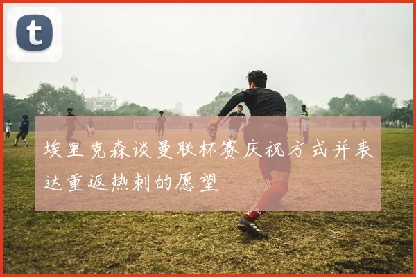 埃里克森谈曼联杯赛庆祝方式并表达重返热刺的愿望