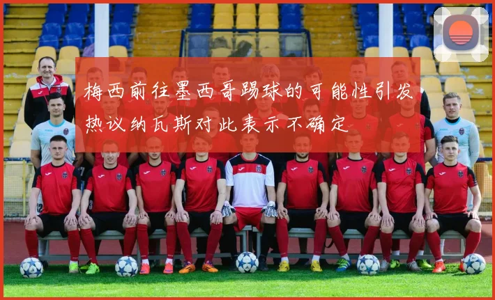 梅西前往墨西哥踢球的可能性引发热议纳瓦斯对此表示不确定