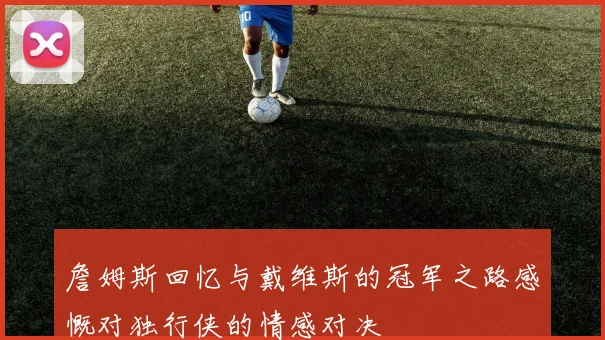 詹姆斯回忆与戴维斯的冠军之路感慨对独行侠的情感对决