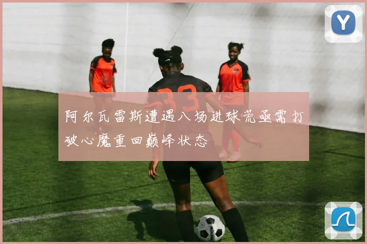 阿尔瓦雷斯遭遇八场进球荒亟需打破心魔重回巅峰状态