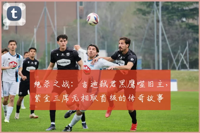 绝杀之战：吉迪弑君黑鹰噬旧主，紫金三席无相取首级的传奇故事