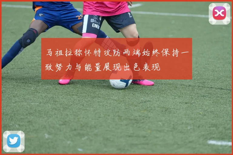 马祖拉称怀特攻防两端始终保持一致努力与能量展现出色表现