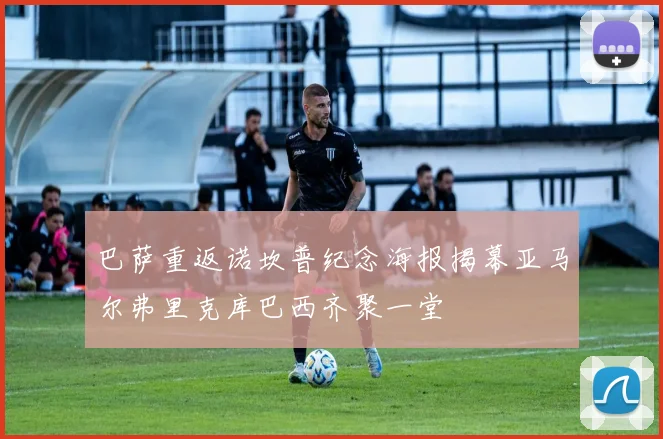 巴萨重返诺坎普纪念海报揭幕亚马尔弗里克库巴西齐聚一堂