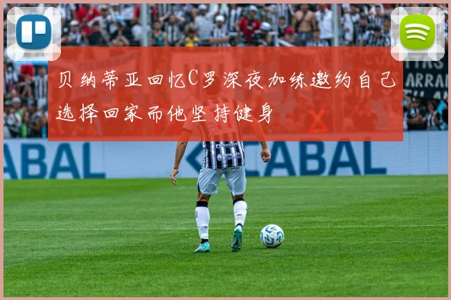 贝纳蒂亚回忆C罗深夜加练邀约自己选择回家而他坚持健身