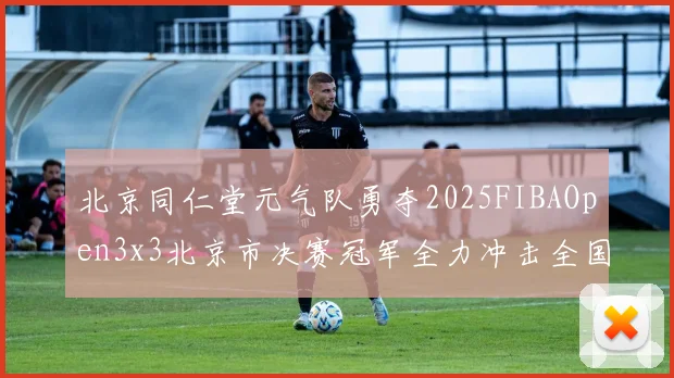 北京同仁堂元气队勇夺2025FIBAOpen3x3北京市决赛冠军全力冲击全国赛场